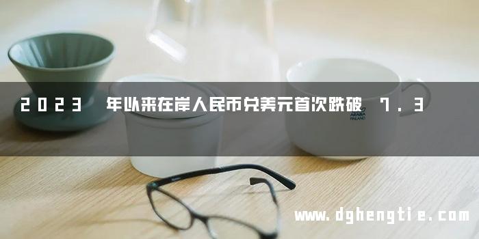 2023 年以来在岸人民币兑美元首次跌破 7.3